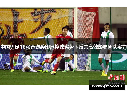 中国男足18强赛逆袭印尼控球劣势下反击高效彰显团队实力