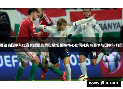 厄德高国家队比赛脚踝重伤震动足坛 挪威核心伤情或影响赛季与国家队前景