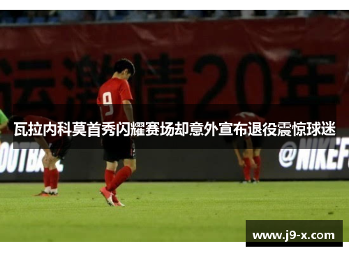 瓦拉内科莫首秀闪耀赛场却意外宣布退役震惊球迷