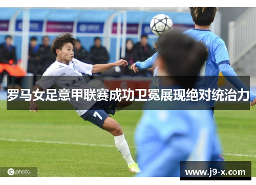 罗马女足意甲联赛成功卫冕展现绝对统治力 罗马女足意甲联赛成功卫冕展现绝对统治力