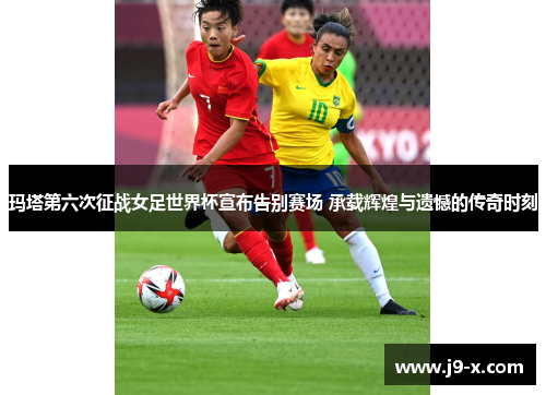 玛塔第六次征战女足世界杯宣布告别赛场 承载辉煌与遗憾的传奇时刻 玛塔第六次征战女足世界杯宣布告别赛场 承载辉煌与遗憾的传奇时刻