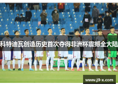 科特迪瓦创造历史首次夺得非洲杯震撼全大陆