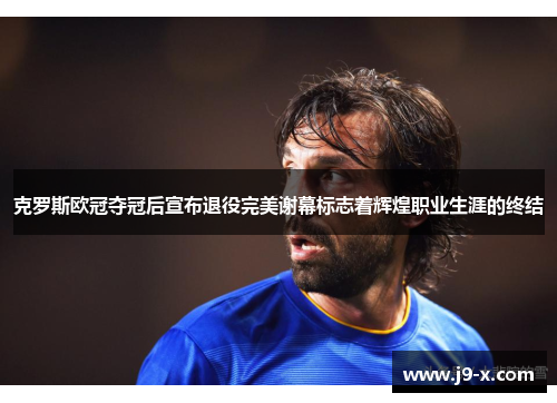克罗斯欧冠夺冠后宣布退役完美谢幕标志着辉煌职业生涯的终结